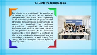 e. Fuente Psicopedagógica
En relación a la metodología de solución de
problemas, mucho se habla de sus bondades,
pero poco se ha dicho acerca de su complejidad y
de los múltiples aspectos con los que se relaciona
(diversidad de los campos de conocimiento de los
cuales se seleccionan los contenidos
programáticos, desigualdad de finalidades
educativas de los espacios curriculares, diferencia
de los procesos mentales de los estudiantes
dependiendo su nivel educativo) y que hacen de
ella no una metodología única/general, sino una
metodología que necesita de apellido (Grup Zero,
1982) y que impone ser particularizada a partir de
esos aspectos
 