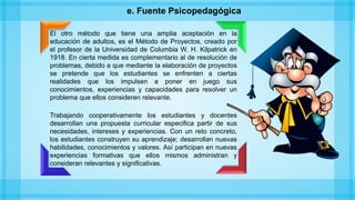e. Fuente Psicopedagógica
El otro método que tiene una amplia aceptación en la
educación de adultos, es el Método de Proyectos, creado por
el profesor de la Universidad de Columbia W. H. Kilpatrick en
1918. En cierta medida es complementario al de resolución de
problemas, debido a que mediante la elaboración de proyectos
se pretende que los estudiantes se enfrenten a ciertas
realidades que los impulsen a poner en juego sus
conocimientos, experiencias y capacidades para resolver un
problema que ellos consideren relevante.
Trabajando cooperativamente los estudiantes y docentes
desarrollan una propuesta curricular especifica partir de sus
necesidades, intereses y experiencias. Con un reto concreto,
los estudiantes construyen su aprendizaje; desarrollan nuevas
habilidades, conocimientos y valores. Así participan en nuevas
experiencias formativas que ellos mismos administran y
consideran relevantes y significativas.
 