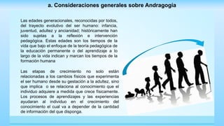 Las edades generacionales, reconocidas por todos,
del trayecto evolutivo del ser humano: infancia,
juventud, adultez y ancianidad; históricamente han
sido sujetas a la reflexión e intervención
pedagógica. Estas edades son los tiempos de la
vida que bajo el enfoque de la teoría pedagógica de
la educación permanente o del aprendizaje a lo
largo de la vida indican y marcan los tiempos de la
formación humana
a. Consideraciones generales sobre Andragogía
Las etapas de crecimiento no solo están
relacionadas a los cambios físicos que experimenta
el ser humano desde su gestación a la adultez, sino
que implica o se relaciona al conocimiento que el
individuo adquiere a medida que crece físicamente.
Los procesos de aprendizajes y las experiencias
ayudaran al individuo en el crecimiento del
conocimiento el cual va a depender de la cantidad
de información del que disponga.
 