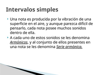  Una nota es producida por la vibración de una
superficie en el aire, y aunque parezca difícil de
pensarlo, cada nota posee muchos sonidos
dentro de ella.
 A cada uno de estos sonidos se les denomina
Armónicos, y al conjunto de ellos presentes en
una nota se les denomina Serie armónica.
Intervalos simples
 