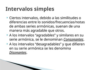  Ciertos intervalos, debido a las similitudes o
diferencias entre lo sonidos/frecuencias/notas
de ambas series armónicas, suenan de una
manera más agradable que otros.
 A los intervalos “agradables” y similares en su
serie armónica, se le denominan Consonantes.
 A los intervalos “desagradables” y que difieren
en su serie armónica se les denomina
Disonantes.
Intervalos simples
 