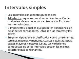  Los intervalos consonantes pueden ser:
 1-Perfectos: aquellos que al variar la entonación de
cualquiera de sus notas causa disonancia. Estos son
los intervalos justos.
 2-Imperfectos: aquellos que permiten variaciones sin
dejar de ser consonantes. Estos son las terceras y las
sextas.
 En general pueden ser clasificados como consonantes:
terceras mayores y menores, cuartas y quintas justas,
sextas mayores y octavas justas. Las variaciones
compuestas de estos intervalos poseen las mismas
características consonantes.
Intervalos simples
 
