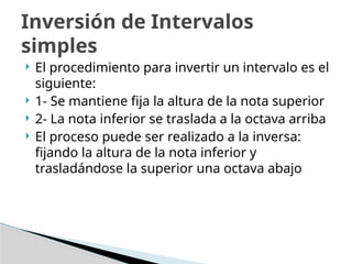  El procedimiento para invertir un intervalo es el
siguiente:
 1- Se mantiene fija la altura de la nota superior
 2- La nota inferior se traslada a la octava arriba
 El proceso puede ser realizado a la inversa:
fijando la altura de la nota inferior y
trasladándose la superior una octava abajo
Inversión de Intervalos
simples
 