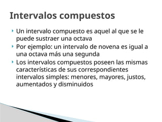 Intervalos compuestos
 Un intervalo compuesto es aquel al que se le
puede sustraer una octava
 Por ejemplo: un intervalo de novena es igual a
una octava más una segunda
 Los intervalos compuestos poseen las mismas
características de sus correspondientes
intervalos simples: menores, mayores, justos,
aumentados y disminuidos
 