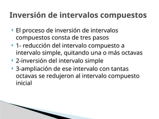 Inversión de intervalos compuestos
 El proceso de inversión de intervalos
compuestos consta de tres pasos
 1- reducción del intervalo compuesto a
intervalo simple, quitando una o más octavas
 2-inversión del intervalo simple
 3-ampliación de ese intervalo con tantas
octavas se redujeron al intervalo compuesto
inicial
 