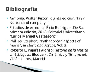  Armonía. Walter Piston, quinta edición, 1987.
Norton and company
 Estudios de Armonía. Élcio Rodrigues De Sá,
primera edición, 2012. Editorial Universitaria,
“Carlos Manuel Gasteazoro”
 Phillips, Stephen, "Pythagorean aspects of
music", in Music and Psyche, Vol. 3
 Roberto L. Pajares Alonso: Historia de la Música
en 6 Bloques; Bloque 4: Dinámica y Timbre; ed.
Visión Libros, Madrid
Bibliografía
 