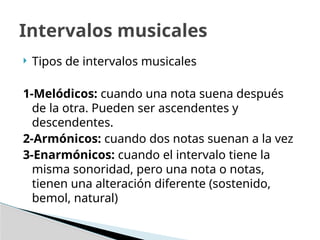  Tipos de intervalos musicales
1-Melódicos: cuando una nota suena después
de la otra. Pueden ser ascendentes y
descendentes.
2-Armónicos: cuando dos notas suenan a la vez
3-Enarmónicos: cuando el intervalo tiene la
misma sonoridad, pero una nota o notas,
tienen una alteración diferente (sostenido,
bemol, natural)
Intervalos musicales
 