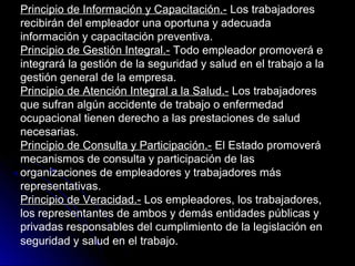 Principio de Información y Capacitación.-Principio de Información y Capacitación.- Los trabajadoresLos trabajadores
recibirán del empleador una oportuna y adecuadarecibirán del empleador una oportuna y adecuada
información y capacitación preventiva.información y capacitación preventiva.
Principio de Gestión Integral.-Principio de Gestión Integral.- Todo empleador promoverá eTodo empleador promoverá e
integrará la gestión de la seguridad y salud en el trabajo a laintegrará la gestión de la seguridad y salud en el trabajo a la
gestión general de la empresa.gestión general de la empresa.
Principio de Atención Integral a la Salud.-Principio de Atención Integral a la Salud.- Los trabajadoresLos trabajadores
que sufran algún accidente de trabajo o enfermedadque sufran algún accidente de trabajo o enfermedad
ocupacional tienen derecho a las prestaciones de saludocupacional tienen derecho a las prestaciones de salud
necesarias.necesarias.
Principio de Consulta y Participación.-Principio de Consulta y Participación.- El Estado promoveráEl Estado promoverá
mecanismos de consulta y participación de lasmecanismos de consulta y participación de las
organizaciones de empleadores y trabajadores másorganizaciones de empleadores y trabajadores más
representativas.representativas.
Principio de Veracidad.-Principio de Veracidad.- Los empleadores, los trabajadores,
los representantes de ambos y demás entidades públicas y
privadas responsables del cumplimiento de la legislación en
seguridad y salud en el trabajo.
 