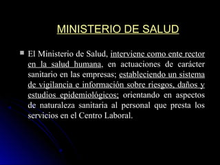 MINISTERIO DE SALUDMINISTERIO DE SALUD
 El Ministerio de Salud,El Ministerio de Salud, interviene como ente rectorinterviene como ente rector
en la salud humanaen la salud humana, en actuaciones de carácter, en actuaciones de carácter
sanitario en las empresas;sanitario en las empresas; estableciendo un sistemaestableciendo un sistema
de vigilancia e información sobre riesgos, daños yde vigilancia e información sobre riesgos, daños y
estudios epidemiológicos;estudios epidemiológicos; orientando en aspectosorientando en aspectos
de naturaleza sanitaria al personal que presta losde naturaleza sanitaria al personal que presta los
servicios en el Centro Laboral.servicios en el Centro Laboral.
 