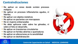 Centro de Capacitación y Perfeccionamiento
MEDICAL LEARNING
No aplicar en zonas donde existen procesos
malignos
No aplicar en procesos inflamatorios agudos, ni
febriles.
No aplicar con objetos metalicos
No aplicar en pacientes con marcapasos
No en mujeres embarazadas
No debe aplicarse calor sobre las gónadas, ni
sobre el feto en desarrollo.
No aplicar en transtornos circulatorios
No aplicar en heridas abiertas o quemaduras
No aplicar en alteraciones en la sensibilidad
No aplicar en deshidratación
Centro de Capacitación en Salud - MEDICAL LEARNING
Contraindicaciones
 