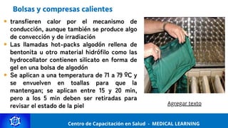Centro de Capacitación y Perfeccionamiento
MEDICAL LEARNING
Centro de Capacitación en Salud - MEDICAL LEARNING
Bolsas y compresas calientes
transfieren calor por el mecanismo de
conducción, aunque también se produce algo
de convección y de irradiación
Las llamadas hot-packs algodón rellena de
bentonita u otro material hidrófilo como las
hydrocollator contienen silicato en forma de
gel en una bolsa de algodón
Se aplican a una temperatura de 71 a 79 ºC y
se envuelven en toallas para que la
mantengan; se aplican entre 15 y 20 min,
pero a los 5 min deben ser retiradas para
revisar el estado de la piel Agregar texto
 