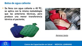 Centro de Capacitación y Perfeccionamiento
MEDICAL LEARNING
Centro de Capacitación en Salud - MEDICAL LEARNING
Bolsa de agua caliente
Se llena con agua caliente a 48 ºC,
se aplica con la misma metodología
que las anteriores técnicas, pero
produce una menor transferencia
térmica al paciente;
Agregar texto
 