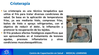 Centro de Capacitación y Perfeccionamiento
MEDICAL LEARNING
Centro de Capacitación en Salud - MEDICAL LEARNING
Crioterapia
La crioterapia es una técnica terapéutica que
utiliza el frío para tratar diversas condiciones de
salud. Se basa en la aplicación de temperaturas
frías, ya sea mediante hielo, compresas frías,
baños de hielo o sprays refrigerantes, con el
objetivo de reducir el dolor, la inflamación y
promover la recuperación de los tejidos.
El frío produce efectos fisiológicos específicos que
son aprovechados en el tratamiento de lesiones
agudas, procesos inflamatorios y otras
condiciones musculoesqueléticas.
 