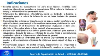 Centro de Capacitación y Perfeccionamiento
MEDICAL LEARNING
Lesiones agudas: Es especialmente útil para tratar lesiones recientes, como
esguinces, distensiones musculares y traumatismos. El frío reduce la hinchazón, el
dolor y la inflamación en las primeras 48 horas.
Inflamación: En condiciones inflamatorias, como en tendinitis o bursitis, la
crioterapia ayuda a reducir la inflamación en las fases iniciales del proceso
inflamatorio.
Contusiones: Las lesiones por impacto, como los golpes, pueden beneficiarse de la
aplicación de frío para disminuir la formación de hematomas y la inflamación local.
Dolor muscular: En el tratamiento de contracturas musculares o dolor post-
ejercicio, el frío ayuda a aliviar el dolor y reducir el espasmo muscular.
Recuperación post-ejercicio: Los atletas pueden usar crioterapia para acelerar la
recuperación después de sesiones intensas de ejercicio físico o competiciones,
ayudando a reducir la fatiga muscular y la inflamación general.
Dolores articulares: En condiciones como la artritis (especialmente en sus fases
agudas) y otras afecciones articulares, la crioterapia puede reducir el dolor y la
rigidez.
Postquirúrgico: Después de ciertas cirugías, especialmente las ortopédicas o
articulares, la crioterapia ayuda a reducir la inflamación y acelerar la recuperación.
Centro de Capacitación en Salud - MEDICAL LEARNING
Indicaciones
 