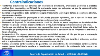 Centro de Capacitación y Perfeccionamiento
MEDICAL LEARNING
Trastornos circulatorios: En personas con insuficiencia circulatoria, arteriopatía periférica o diabetes
mellitus (con neuropatías periféricas), la crioterapia puede ser peligrosa, ya que la vasoconstricción
excesiva puede empeorar la circulación sanguínea en la zona.
Lesiones en la piel: No se debe aplicar crioterapia directamente sobre la piel dañada o con úlceras abiertas,
quemaduras o heridas.
Hipotermia: La exposición prolongada al frío puede provocar hipotermia, por lo que no se debe usar
crioterapia de manera excesiva ni en personas con temperatura corporal baja.
Fenómeno de Raynaud: En personas con esta condición, donde los vasos sanguíneos de los dedos de las
manos y los pies se contraen excesivamente ante el frío, la crioterapia puede desencadenar una crisis.
Trastornos neurológicos: Las personas con neuropatías (como la neuropatía diabética) deben evitar la
crioterapia, ya que la pérdida de sensibilidad puede dificultar la percepción de las temperaturas extremas y
llevar a lesiones.
Intolerancia al frío: Algunas personas tienen una sensibilidad excesiva al frío, por lo que la crioterapia
puede causarles incomodidad o daño si se aplica de manera inadecuada.
Embarazo: Aunque no hay contraindicaciones absolutas para la crioterapia durante el embarazo, se debe
evitar la aplicación de frío directo sobre el abdomen o la zona pélvica.
Ciertas afecciones cardiovasculares: En pacientes con antecedentes de enfermedades cardiovasculares
graves (como insuficiencia cardíaca o hipertensión no controlada), la crioterapia debe usarse con
precaución.
Centro de Capacitación en Salud - MEDICAL LEARNING
Contraindicaciones
 