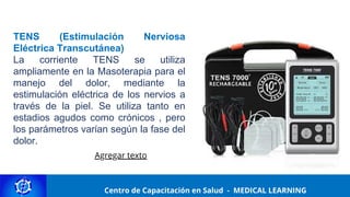Centro de Capacitación y Perfeccionamiento
MEDICAL LEARNING
TENS (Estimulación Nerviosa
Eléctrica Transcutánea)
La corriente TENS se utiliza
ampliamente en la Masoterapia para el
manejo del dolor, mediante la
estimulación eléctrica de los nervios a
través de la piel. Se utiliza tanto en
estadios agudos como crónicos , pero
los parámetros varían según la fase del
dolor.
Centro de Capacitación en Salud - MEDICAL LEARNING
Agregar texto
 