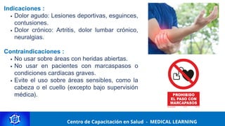 Centro de Capacitación y Perfeccionamiento
MEDICAL LEARNING
Indicaciones :
Dolor agudo: Lesiones deportivas, esguinces,
contusiones.
Dolor crónico: Artritis, dolor lumbar crónico,
neuralgias.
Contraindicaciones :
No usar sobre áreas con heridas abiertas.
No usar en pacientes con marcaspasos o
condiciones cardíacas graves.
Evite el uso sobre áreas sensibles, como la
cabeza o el cuello (excepto bajo supervisión
médica).
Centro de Capacitación en Salud - MEDICAL LEARNING
 