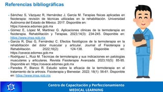 Referencias bibliográficas
Sánchez S, Vázquez R, Hernández J, García M. Terapias físicas aplicadas en
fisioterapia: revisión de técnicas utilizadas en la rehabilitación. Universidad
Autónoma del Estado de México. 2017. Disponible en:
https://cevece.edomex.gob.mx
Gómez E, López M, Martínez G. Aplicaciones clínicas de la termoterapia en
fisioterapia. Rehabilitación y Terapias. 2023;14(3): 234-245. Disponible en:
https://www.imss.gob.mx
García R, Díaz G, Fernández C. Efectos fisiológicos de la termoterapia en la
rehabilitación del dolor muscular y articular. Journal of Fisioterapia y
Rehabilitación. 2022;16(2): 124-138. Disponible en:
https://cevece.edomex.gob.mx
Rodríguez L, Ruiz M. Técnicas de termoterapia y sus indicaciones en patologías
musculares y articulares. Revista Fisioterapia Avanzada. 2023;10(5): 85-95.
Disponible en: https://cevece.edomex.gob.mx
Paredes P, Blanco R. Estudio sobre la eficacia de la termoterapia en el
tratamiento de la artrosis. Fisioterapia y Bienestar. 2022; 18(1): 56-61. Disponible
en: https://www.imss.gob.mx
Centro de Capacitación y Perfeccionamiento
MEDICAL LEARNING
 