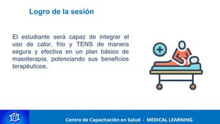 Centro de Capacitación y Perfeccionamiento
MEDICAL LEARNING
Logro de la sesión
El estudiante será capaz de integrar el
uso de calor, frío y TENS de manera
segura y efectiva en un plan básico de
masoterapia, potenciando sus beneficios
terapéuticos.
Centro de Capacitación en Salud - MEDICAL LEARNING
 