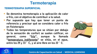 Centro de Capacitación y Perfeccionamiento
MEDICAL LEARNING
Se denomina termoterapia a la aplicación de calor
o frío, con el objetivo de contribuir a la salud.
Por supuesto que hay que tener un punto de
referencia y precisar qué se considera calor o frío
en fisioterapia
Todas las temperaturas que se sitúan por debajo
de la sensación de confort se suelen calificar, en
general, como “frío”, aunque la llamada
“temperatura indiferente” se sitúa, en el agua,
entre los 29 y 33 °C, y al aire libre en los 22 °C.
Termoterapia
Centro de Capacitación en Salud - MEDICAL LEARNING
TERMOTERAPIA SUPERFICIAL
 