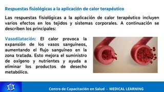 Centro de Capacitación y Perfeccionamiento
MEDICAL LEARNING
Centro de Capacitación en Salud - MEDICAL LEARNING
Respuestas fisiológicas a la aplicación de calor terapéutico
Las respuestas fisiológicas a la aplicación de calor terapéutico incluyen
varios efectos en los tejidos y sistemas corporales. A continuación se
describen los principales:
Vasodilatación: El calor provoca la
expansión de los vasos sanguíneos,
aumentando el flujo sanguíneo en la
zona tratada. Esto mejora el suministro
de oxígeno y nutrientes y ayuda a
eliminar los productos de desecho
metabólico.
 