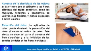 Centro de Capacitación y Perfeccionamiento
MEDICAL LEARNING
Centro de Capacitación en Salud - MEDICAL LEARNING
Aumento de la elasticidad de los tejidos:
El calor hace que el colágeno y las fibras
elásticas del tejido conectivo, como los
músculos, tendones y ligamentos, se
vuelvan más flexibles y menos propensas
a sufrir lesiones.
Reducción del dolor: La aplicación de
calor puede disminuir la percepción del
dolor al elevar el umbral de dolor. Este
efecto se debe en parte al aumento del
flujo sanguíneo y a la inhibición de las
señales de dolor en las fibras nerviosas.
 