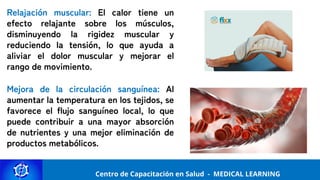 Centro de Capacitación y Perfeccionamiento
MEDICAL LEARNING
Centro de Capacitación en Salud - MEDICAL LEARNING
Relajación muscular: El calor tiene un
efecto relajante sobre los músculos,
disminuyendo la rigidez muscular y
reduciendo la tensión, lo que ayuda a
aliviar el dolor muscular y mejorar el
rango de movimiento.
Mejora de la circulación sanguínea: Al
aumentar la temperatura en los tejidos, se
favorece el flujo sanguíneo local, lo que
puede contribuir a una mayor absorción
de nutrientes y una mejor eliminación de
productos metabólicos.
 