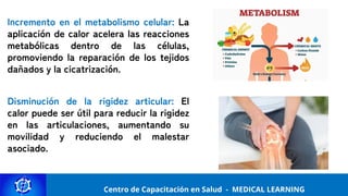 Centro de Capacitación y Perfeccionamiento
MEDICAL LEARNING
Centro de Capacitación en Salud - MEDICAL LEARNING
Incremento en el metabolismo celular: La
aplicación de calor acelera las reacciones
metabólicas dentro de las células,
promoviendo la reparación de los tejidos
dañados y la cicatrización.
Disminución de la rigidez articular: El
calor puede ser útil para reducir la rigidez
en las articulaciones, aumentando su
movilidad y reduciendo el malestar
asociado.
 