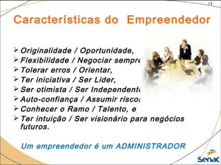 14
©The McGraw-Hill Companies, Inc., 2004
Características do Empreendedor
Originalidade / Oportunidade,
Flexibilidade / Negociar sempre,
Tolerar erros / Orientar,
Ter iniciativa / Ser Lider,
Ser otimista / Ser Independente,
Auto-confiança / Assumir riscos,
Conhecer o Ramo / Talento, e
Ter intuição / Ser visionário para negócios
futuros.
Um empreendedor é um ADMINISTRADOR
 