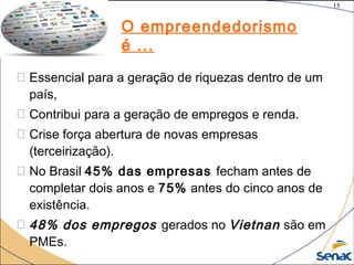 15
©The McGraw-Hill Companies, Inc., 2004
 Essencial para a geração de riquezas dentro de um
país,
 Contribui para a geração de empregos e renda. 
 Crise força abertura de novas empresas
(terceirização).
 No Brasil 45% das empresas fecham antes de
completar dois anos e 75% antes do cinco anos de
existência.
 48% dos empregos gerados no Vietnan são em
PMEs.
O empreendedorismo
é ...
15
 