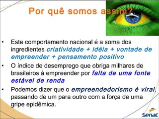 20
©The McGraw-Hill Companies, Inc., 2004
Por quê somos assim?
• Este comportamento nacional é a soma dos
ingredientes criatividade + idéia + vontade de
empreender + pensamento positivo
• O índice de desemprego que obriga milhares de
brasileiros à empreender por falta de uma fonte
estável de renda
• Podemos dizer que o empreendedorismo é viral,
passando de um para outro com a força de uma
gripe epidêmica.
 