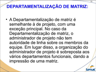 19
©The McGraw-Hill Companies, Inc., 2004
DEPARTAMENTALIZAÇÃO DE MATRIZ:
• A Departamentalização de matriz é
semelhante à de projeto, com uma
exceção principal. No caso da
Departamentalização de matriz, o
administrador de projeto não tem
autoridade de linha sobre os membros da
equipe. Em lugar disso, a organização do
administrador de projeto é sobreposta aos
vários departamentos funcionais, dando a
impressão de uma matriz.
 