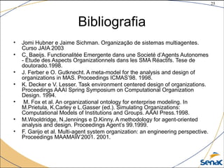 25
©The McGraw-Hill Companies, Inc., 2004
Bibliografia
• Jomi Hubner e Jaime Sichman. Organização de sistemas multiagentes.
Curso JAIA 2003
• C. Baeijs. Functionalitée Emergente dans une Societé d’Agents Autonomes
- Étude des Aspects Organizationnels dans les SMA Réactifs. Tese de
doutorado.1998.
• J. Ferber e O. Gutknecht. A meta-model for the analysis and design of
organizations in MAS. Proceedings ICMAS’98. 1998.
• K. Decker e V. Lesser. Task environment centered design of organizations.
Proceedings AAAI Spring Symposium on Computational Organization
Design. 1994.
• M. Fox et al. An organizational ontology for enterprise modeling. In
M.Prietula, K.Carley e L.Gasser (ed.). Simulating Organizations:
Computational Models of Institutions and Groups. AAAI Press.1998.
• M.Wooldridge, N.Jennings e D.Kinny. A methodology for agent-oriented
analysis and design. Proceedings Agent’s 99.1999.
• F. Garijo et al. Multi-agent system organization: an engineering perspective.
Proceedings MAAMAW’2001. 2001.
 