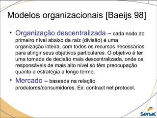 7
©The McGraw-Hill Companies, Inc., 2004
• Organização descentralizada – cada nodo do
primeiro nível abaixo da raíz (divisão) é uma
organização inteira, com todos os recursos necessários
para atingir seus objetivos particulares. O objetivo é ter
uma tomada de decisão mais descentralizada, onde os
responsáveis de mais alto nível só têm preocupação
quanto a estratégia a longo termo.
• Mercado – baseada na relação
produtores/consumidores. Ex: contract net protocol.
Modelos organizacionais [Baeijs 98]
 