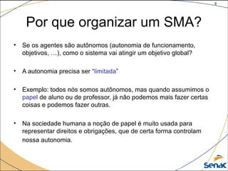 8
©The McGraw-Hill Companies, Inc., 2004
Por que organizar um SMA?
• Se os agentes são autônomos (autonomia de funcionamento,
objetivos, …), como o sistema vai atingir um objetivo global?
• A autonomia precisa ser “limitada”
• Exemplo: todos nós somos autônomos, mas quando assumimos o
papel de aluno ou de professor, já não podemos mais fazer certas
coisas e podemos fazer outras.
• Na sociedade humana a noção de papel é muito usada para
representar direitos e obrigações, que de certa forma controlam
nossa autonomia.
 