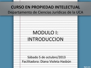 CURSO EN PROPIEDAD INTELECTUAL
Departamento de Ciencias Jurídicas de la UCA
MODULO I:
INTRODUCCION
Sábado 5 de octubre/2013
Facilitadora: Diana Violeta Hasbún
 