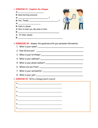 ➢ EXERCISE 01: Complete the dialogue.
A: _______________________
B: Good morning everyone.
A: ___________________________ ?
B: fine, Thanks. __________________________ ?
A: ____________________
B: Come in, please.
A: Nice to meet you. My name is John
B: _____________________________________
A: Sit down, please.
B: ________________________________________
➢ EXERCISE 02: Answer the questions with your personal information.
1. What is your name? ______________________________________
2. How old are you? _______________________________________
3. When is your birthday? ___________________________________
4. What is your address? ____________________________________
5. What is your phone number? _______________________________
6. Where are you from? ____________________________________
7. What is your nationality? _________________________________
8. What is your job? _______________________________________
➢ EXERCISE 03: Write a dialogue (work in pairs)
A:__________________________________________________
B: __________________________________________________
A: __________________________________________________
B: __________________________________________________
A: __________________________________________________
B: __________________________________________________
A: __________________________________________________
 