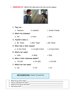 ➢ EXERCISE 04: Watch the video and circle the correct answer.
1. They are …
a. Teachers b. students c. former friends.
2. What’s his nickname?
a. Pee b. Peter c. Pete.
3. Teacher’s name is …
a. Mr. Taylor b. Mrs. Taylor c. Ms. Taylor.
4. What time is their classes?
a. at ten o’clock. b. at eight o’clock. c. at nine o’clock.
5. What’s her name?
a. Holly b. Molly c. Polly
6. What is their classroom number?
a. It’s 201 b. It’s 202 c. It’s 203
7. What’s her last name?
a. Lyn b. Len c. Lin
METACOGNITION: Answer the questions.
1. What did you learn today? ________________________________________________
2. Did you understand the class? _____________________________________________
3. What activity did you like more? ___________________________________________
4. How did you feel? ______________________________________________________
 