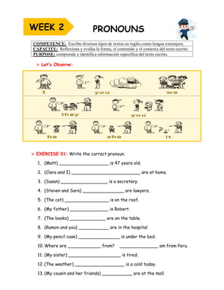 ➢ Let’s Observe:
➢ EXERCISE 01: Write the correct pronoun.
1. (Matt) __________________ is 47 years old.
2. (Clara and I) _________________________ are at home.
3. (Susan) _________________ is a secretary.
4. (Steven and Sara) _______________ are lawyers.
5. (The cat) ________________ is on the roof.
6. (My father) ______________ is Robert.
7. (The books) _____________ are on the table.
8. (Ramon and you) ___________ are in the hospital.
9. (My pencil case) _______________ is under the bed.
10. Where are ____________ from? ______________ am from Peru.
11. (My sister) ___________________ is tired.
12. (The weather) __________________ is a cold today.
13. (My cousin and her friends) ___________ are at the mall.
COMPETENCE: Escribe diversos tipos de textos en inglés como lengua extranjera.
CAPACITY: Reflexiona y evalúa la forma, el contenido y el contexto del texto escrito.
PURPOSE: comprende e identifica información específica del texto escrito.
WEEK 2
 