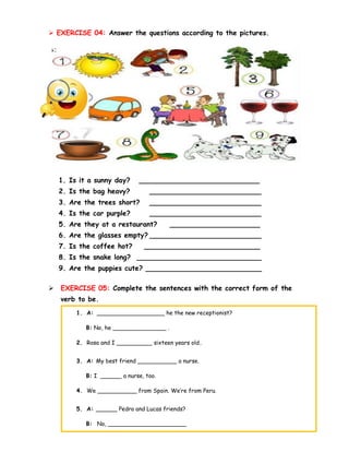 ➢ EXERCISE 04: Answer the questions according to the pictures.
1. Is it a sunny day? ____________________________
2. Is the bag heavy? __________________________
3. Are the trees short? __________________________
4. Is the car purple? __________________________
5. Are they at a restaurant? _____________________
6. Are the glasses empty? __________________________
7. Is the coffee hot? ___________________________
8. Is the snake long? _____________________________
9. Are the puppies cute? ___________________________
➢ EXERCISE 05: Complete the sentences with the correct form of the
verb to be.
➢ EXERCISE 06: Answer the questions according to the pictures.
1. A: ___________________ he the new receptionist?
B: No, he _______________ .
2. Rosa and I __________ sixteen years old.
3. A: My best friend ___________ a nurse.
B: I ______ a nurse, too.
4. We ___________ from Spain. We’re from Peru.
5. A: ______ Pedro and Lucas friends?
B: No, ______________________
 
