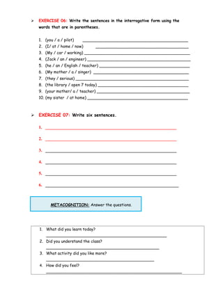 ➢ EXERCISE 06: Write the sentences in the interrogative form using the
words that are in parentheses.
1. (you / a / pilot) __________________________________________
2. (I/ at / home / now) _____________________________________
3. (My / car / working) __________________________________________
4. (Jack / an / engineer) _________________________________________
5. (he / an / English / teacher) ____________________________________
6. (My mother / a / singer) ______________________________________
7. (they / serious) _____________________________________________
8. (the library / open 7 today) ____________________________________
9. (your mother/ a / teacher) _____________________________________
10. (my sister / at home) ________________________________________
➢ EXERCISE 07: Write six sentences.
1. ____________________________________________________________
2. ____________________________________________________________
3. ____________________________________________________________
4. ____________________________________________________________
5. ____________________________________________________________
6. _____________________________________________________________
METACOGNITION: Answer the questions.
1. What did you learn today?
________________________________________________
2. Did you understand the class?
_____________________________________________
3. What activity did you like more?
___________________________________________
4. How did you feel?
______________________________________________________
 