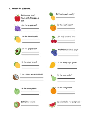 2. Answer the questions.
Is the apple blue?
No, it isn’t. The apple is
red.
Is the pineapple purple?
__________________
__________________
Are the grapes red?
_________________
_________________
Is the peach green?
_________________
_________________
Is the lemon brown?
_________________
_________________
Are the blueberries grey?
____________________
____________________
Are the grapes red?
_________________
_________________
Are they cherries red?
_________________
_________________
Is the lemon brown?
_________________
_________________
Is the mango light green?
___________________
___________________
Is the coconut white and black?
________________________
________________________
Is the melon green?
_________________
_________________
Is the kiwi brown?
_________________
_________________
Is the pear white?
_________________
_________________
Is the orange red?
_________________
_________________
Is watermelon red and green?
_______________________
_______________________
 