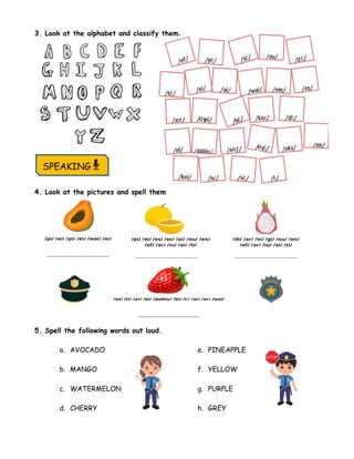 3. Look at the alphabet and classify them.
4. Look at the pictures and spell them
5. Spell the following words out loud.
a. AVOCADO
b. MANGO
c. WATERMELON
d. CHERRY
e. PINEAPPLE
f. YELLOW
g. PURPLE
h. GREY
SPEAKING
 