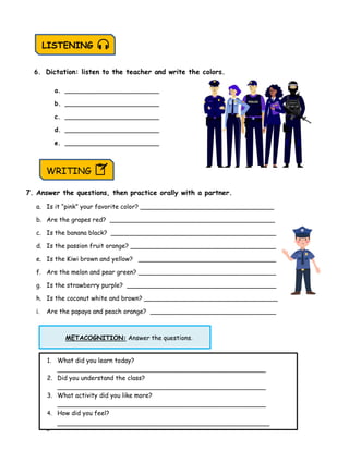 Page 19
METACOGNITION: Answer the questions.
6. Dictation: listen to the teacher and write the colors.
a. ________________________
b. ________________________
c. ________________________
d. ________________________
e. ________________________
7. Answer the questions, then practice orally with a partner.
a. Is it “pink” your favorite color? __________________________________
b. Are the grapes red? __________________________________________
c. Is the banana black? __________________________________________
d. Is the passion fruit orange? _____________________________________
e. Is the Kiwi brown and yellow? ___________________________________
f. Are the melon and pear green? ___________________________________
g. Is the strawberry purple? ______________________________________
h. Is the coconut white and brown? __________________________________
i. Are the papaya and peach orange? ________________________________
LISTENING
WRITING
1. What did you learn today?
_____________________________________________________
2. Did you understand the class?
_____________________________________________________
3. What activity did you like more?
_____________________________________________________
4. How did you feel?
______________________________________________________
 