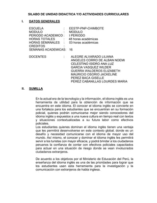 SILABO DE UNIDAD DIDACTICA Y/O ACTIVIDADES CURRICULARES
I. DATOS GENERALES
ESCUELA : EESTP-PNP-CHIMBOTE
MODULO : MODULO
PERIODO ACADEMICO : I PERIODO
HORAS TOTALES : 48 horas académicas
HORAS SEMANALES : 03 horas académicas
CREDITOS :
SEMANAS ACADEMICAS: 16
DOCENTES : ALEGRE ALVARADO LILIANA
ANGELES CORRO DE ALBAN NOEMI
CELESTINO ISIDRO ANA LUZ
GARCIA VASQUEZ WILDER
GUERRA WALDEROS ELIZABETH
MAURICIO OSORIO JACKELINE
PEREZ BACA GISELLE
PEREZ CABANILLAS LOURDES MARIA
II. SUMILLA
En la actual era de la tecnología y la información, el idioma inglés es una
herramienta de utilidad para la obtención de información que se
encuentra en este idioma. El conocer el idioma inglés se convierte en
una fortaleza para los estudiantes que se encuentran en su formación
policial, quienes podrán comunicarse mejor siendo conocedores del
idioma inglés y expuestos a una nueva cultura en tiempo real con textos
y situaciones contextualizadas a su futura labor como efectivos
policiales.
Los estudiantes quienes dominan el idioma inglés tienen una ventaja
que les permitirá desenvolverse en este contexto global, donde es un
desafío y necesidad comunicarse con el idioma de mayor uso del
mundo. Así mismo, el conocer y dominar el idioma inglés les permitirá
servir a los turistas con mayor eficacia, y podrá brindar a los ciudadanos
peruanos la confianza de contar con efectivos policiales capacitados
para actuar en una situación de riesgo donde se vean involucrados
ciudadanos extranjeros.
De acuerdo a los objetivos por el Ministerio de Educación del Perú, la
enseñanza del idioma inglés es una de las prioridades para lograr que
los estudiantes usen esta herramienta para la investigación y la
comunicación con extranjeros de habla inglesa.
 