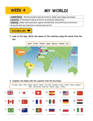 Page 20
COMPETENCE: : Escribe diversos tipos de textos en inglés como lengua extranjera.
CAPACITY: El estudiante adecua el texto a la situación comunicativa
PURPOSE: Hablar sobre personas, lugares considerando características en contextos
socioculturales que enmarcan la comunicación escrita.
1. Look at the map. Write the names of the countries using the words from the
box.
2. Complete the blanks with the countries from the box below.
WEEK 4
VOCABULARY
Brazil – France – Ireland – Japan – Morocco – Romania – the
USA
Portugal – Spain – China - Egypt – Mexico – Russia – The USA - Germany – France – Poland – Brazil – England –
Italy – Switzerland - Australia – Canada – Japan - Turkey
 
