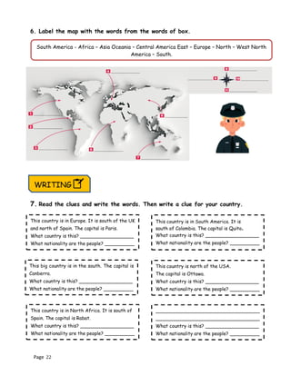 Page 22
6. Label the map with the words from the words of box.
7. Read the clues and write the words. Then write a clue for your country.
South America - Africa – Asia Oceania – Central America East – Europe – North – West North
America – South.
WRITING
This country is in Europe. It is south of the UK
and north of Spain. The capital is Paris.
What country is this? __________________
What nationality are the people? __________
This country is in North Africa. It is south of
Spain. The capital is Rabat.
What country is this? __________________
What nationality are the people? __________
___________________________________
___________________________________
What country is this? __________________
What nationality are the people? __________
This big country is in the south. The capital is
Canberra.
What country is this? __________________
What nationality are the people? __________
This country is north of the USA.
The capital is Ottawa.
What country is this? __________________
What nationality are the people? __________
This country is in South America. It is
south of Colombia. The capital is Quito.
What country is this? __________________
What nationality are the people? __________
 