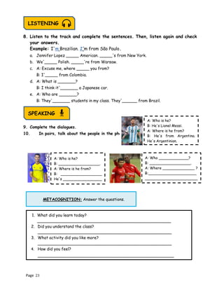 Page 23
METACOGNITION: Answer the questions.
8. Listen to the track and complete the sentences. Then, listen again and check
your answers.
Example: I'm Brazilian. I'm from São Paulo.
a. Jennifer Lopez _____ American. _____'s from New York.
b. We'_____ Polish. _____'re from Warsaw.
c. A: Excuse me, where _____ you from?
B: I'_____ from Colombia.
d. A: What is _______?
B: I think it'_______ a Japanese car.
e. A: Who are _______?
B: They'_______ students in my class. They'______ from Brazil.
9. Complete the dialogues.
10. In pairs, talk about the people in the photos.
SPEAKING
LISTENING
A: Who is he?
B: He's Lionel Messi.
A: Where is he from?
B: He's from Argentina.
He's Argentinian.
A: Who is he?
B: __________________.
A: Where is he from?
B: __________________
He's _________________
1. What did you learn today?
_____________________________________________________
2. Did you understand the class?
_____________________________________________________
3. What activity did you like more?
_____________________________________________________
4. How did you feel?
______________________________________________________
A: Who _____________?
B: __________________.
A: Where ______________ ?
B:_____________________
_______________________
 