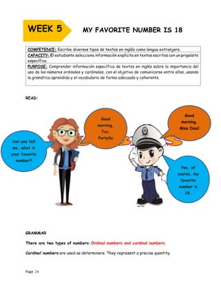 Page 24
READ:
GRAMMAR
There are two types of numbers: Ordinal numbers and cardinal numbers.
Cardinal numbers are used as determiners. They represent a precise quantity.
COMPETENCE: Escribe diversos tipos de textos en inglés como lengua extranjera.
CAPACITY: El estudiante selecciona información explícita en textos escritos con un propósito
específico.
PURPOSE: Comprender información específica de textos en inglés sobre la importancia del
uso de los números ordinales y cardinales, con el objetivo de comunicarse entre ellos, usando
la gramática aprendida y el vocabulario de forma adecuada y coherente.
WEEK 5
Good
morning,
Tco.
Portella
Good
morning,
Miss Diaz!
Can you tell
me, what is
your favorite
number?
Yes, of
course, my
favorite
number is
18.
 