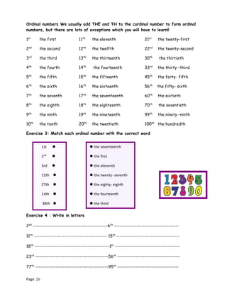 Page 26
Ordinal numbers We usually add THE and TH to the cardinal number to form ordinal
numbers, but there are lots of exceptions which you will have to learn!!
1st
the first 11th
the eleventh 21st
the twenty-first
2nd
the second 12th
the twelfth 22nd
the twenty-second
3rd
the third 13th
the thirteenth 30th
the thirtieth
4th
the fourth 14th
the fourteenth 33rd
the thirty –third
5th
the fifth 15th
the fifteenth 45th
the forty- fifth
6th
the sixth 16th
the sixteenth 56th
the fifty- sixth
7th
the seventh 17th
the seventeenth 60th
the sixtieth
8th
the eighth 18th
the eighteenth 70th
the seventieth
9th
the ninth 19th
the nineteenth 99th
the ninety –ninth
10th
the tenth 20th
the twentieth 100th
the hundredth
Exercise 3: Match each ordinal number with the correct word
Exercise 4 : Write in letters
2nd
--------------------------------------------6th
--------------------------------------
11th
------------------------------------------- 15th
-------------------------------------
18th
--------------------------------------------1st
--------------------------------------
23rd
-------------------------------------------56th
-------------------------------------
77th
-------------------------------------------95th
------------------------------------
1st 
2nd

3rd 
11th 
27th 
14th 
88th 
17th 
 the seventeenth
 the first
 the eleventh
 the twenty- seventh
 the eighty- eighth
 the fourteenth
 the third
 the second
 